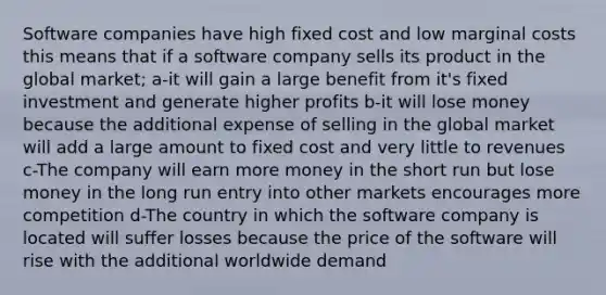 Software companies have high fixed cost and low marginal costs this means that if a software company sells its product in the global market; a-it will gain a large benefit from it's fixed investment and generate higher profits b-it will lose money because the additional expense of selling in the global market will add a large amount to fixed cost and very little to revenues c-The company will earn more money in the short run but lose money in the long run entry into other markets encourages more competition d-The country in which the software company is located will suffer losses because the price of the software will rise with the additional worldwide demand