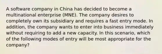 A software company in China has decided to become a multinational enterprise (MNE). The company desires to completely own its subsidiary and requires a fast entry mode. In addition, the company wants to enter into business immediately without requiring to add a new capacity. In this scenario, which of the following modes of entry will be most appropriate for the company?