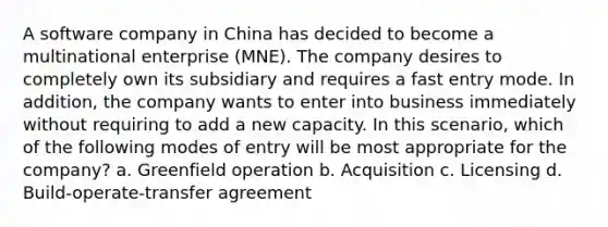 A software company in China has decided to become a multinational enterprise (MNE). The company desires to completely own its subsidiary and requires a fast entry mode. In addition, the company wants to enter into business immediately without requiring to add a new capacity. In this scenario, which of the following modes of entry will be most appropriate for the company? a. Greenfield operation b. Acquisition c. Licensing d. Build-operate-transfer agreement