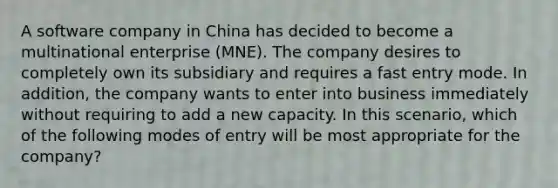 ​A software company in China has decided to become a multinational enterprise (MNE). The company desires to completely own its subsidiary and requires a fast entry mode. In addition, the company wants to enter into business immediately without requiring to add a new capacity. In this scenario, which of the following modes of entry will be most appropriate for the company?