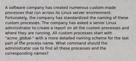 A software company has created numerous custom-made processes that run across its Linux server environment. Fortunately, the company has standardized the naming of these custom processes. The company has asked a senior Linux administrator to create a report on all the custom processes and where they are running. All custom processes start with "acme_global-" with a more detailed naming scheme for the last part of the process name. What command should the administrator use to find all these processes and the corresponding names?