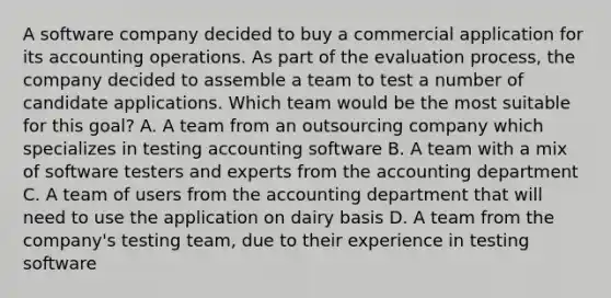 A software company decided to buy a commercial application for its accounting operations. As part of the evaluation process, the company decided to assemble a team to test a number of candidate applications. Which team would be the most suitable for this goal? A. A team from an outsourcing company which specializes in testing accounting software B. A team with a mix of software testers and experts from the accounting department C. A team of users from the accounting department that will need to use the application on dairy basis D. A team from the company's testing team, due to their experience in testing software