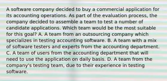 A software company decided to buy a commercial application for its accounting operations. As part of the evaluation process, the company decided to assemble a team to test a number of candidate applications. Which team would be the most suitable for this goal? A. A team from an outsourcing company which specializes in testing accounting software. B. A team with a mix of software testers and experts from the accounting department. C. A team of users from the accounting department that will need to use the application on daily basis. D. A team from the company's testing team, due to their experience in testing software.