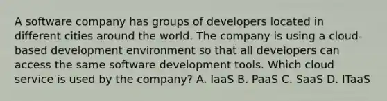 A software company has groups of developers located in different cities around the world. The company is using a cloud-based development environment so that all developers can access the same software development tools. Which cloud service is used by the company? A. IaaS B. PaaS C. SaaS D. ITaaS