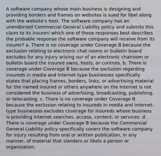 A software company whose main business is designing and providing borders and frames on websites is sued for libel along with the website's host. The software company has an unendorsed Commercial General Liability policy and submits this claim to its insurer/ which one of these responses best describes the probable response the software company will receive from its insurer? a. There is no coverage under Coverage B because the exclusion relating to electronic chat rooms or bulletin board excludes for any injury arising our of an electronic chatroom or bulletin board the insured owns, hosts, or controls. b. There is coverage under Coverage B because the exclusion regarding insureds in media and Internet-type businesses specifically states that placing frames, borders, links, or advertising material for the named insured or others anywhere on the Internet is not considered the business of advertising, broadcasting, publishing, or telecasting. c. There is no coverage under Coverage B because the exclusion relating to insureds in media and Internet-type businesses excludes coverage for insureds whose business is providing Internet searches, access, content, or services. d. There is coverage under Coverage B because the Commercial General Liability policy specifically covers the software company for injury resulting from oral or written publication, in any manner, of material that slanders or libels a person or organization.