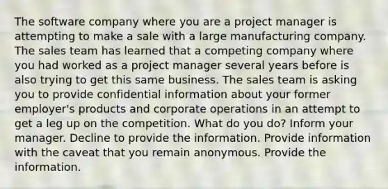 The software company where you are a project manager is attempting to make a sale with a large manufacturing company. The sales team has learned that a competing company where you had worked as a project manager several years before is also trying to get this same business. The sales team is asking you to provide confidential information about your former employer's products and corporate operations in an attempt to get a leg up on the competition. What do you do? Inform your manager. Decline to provide the information. Provide information with the caveat that you remain anonymous. Provide the information.