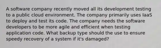 A software company recently moved all its development testing to a public cloud environment. The company primarily uses IaaS to deploy and test its code. The company needs the software developers to be more agile and efficient when testing application code. What backup type should the use to ensure speedy recovery of a system if it's damaged?