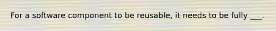 For a software component to be reusable, it needs to be fully ___.