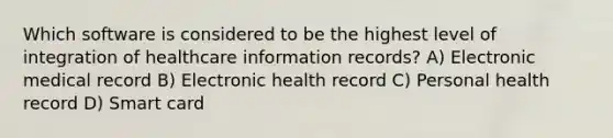 Which software is considered to be the highest level of integration of healthcare information records? A) Electronic medical record B) Electronic health record C) Personal health record D) Smart card