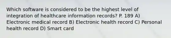 Which software is considered to be the highest level of integration of healthcare information records? P. 189 A) Electronic medical record B) Electronic health record C) Personal health record D) Smart card