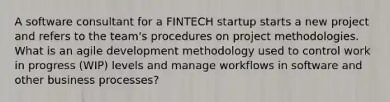 A software consultant for a FINTECH startup starts a new project and refers to the team's procedures on project methodologies. What is an agile development methodology used to control work in progress (WIP) levels and manage workflows in software and other business processes?