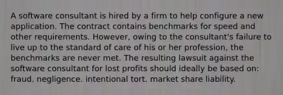 A software consultant is hired by a firm to help configure a new application. The contract contains benchmarks for speed and other requirements. However, owing to the consultant's failure to live up to the standard of care of his or her profession, the benchmarks are never met. The resulting lawsuit against the software consultant for lost profits should ideally be based on: fraud. negligence. intentional tort. market share liability.