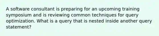 A software consultant is preparing for an upcoming training symposium and is reviewing common techniques for query optimization. What is a query that is nested inside another query statement?