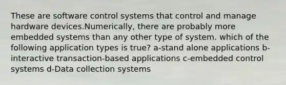 These are software control systems that control and manage hardware devices.Numerically, there are probably more embedded systems than any other type of system. which of the following application types is true? a-stand alone applications b-interactive transaction-based applications c-embedded control systems d-Data collection systems