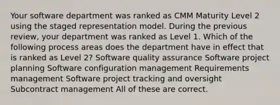 Your software department was ranked as CMM Maturity Level 2 using the staged representation model. During the previous review, your department was ranked as Level 1. Which of the following process areas does the department have in effect that is ranked as Level 2? Software quality assurance Software project planning Software configuration management Requirements management Software project tracking and oversight Subcontract management All of these are correct.