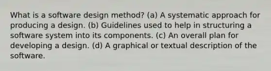 What is a software design method? (a) A systematic approach for producing a design. (b) Guidelines used to help in structuring a software system into its components. (c) An overall plan for developing a design. (d) A graphical or textual description of the software.