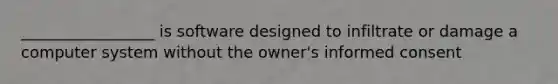 _________________ is software designed to infiltrate or damage a computer system without the owner's informed consent