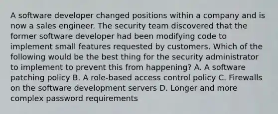 A software developer changed positions within a company and is now a sales engineer. The security team discovered that the former software developer had been modifying code to implement small features requested by customers. Which of the following would be the best thing for the security administrator to implement to prevent this from happening? A. A software patching policy B. A role-based access control policy C. Firewalls on the software development servers D. Longer and more complex password requirements