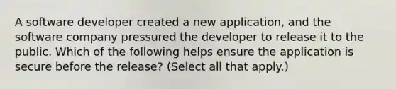 A software developer created a new application, and the software company pressured the developer to release it to the public. Which of the following helps ensure the application is secure before the release? (Select all that apply.)