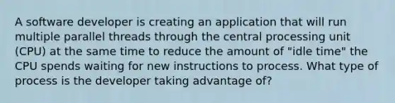 A software developer is creating an application that will run multiple parallel threads through the central processing unit (CPU) at the same time to reduce the amount of "idle time" the CPU spends waiting for new instructions to process. What type of process is the developer taking advantage of?