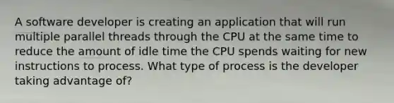 A software developer is creating an application that will run multiple parallel threads through the CPU at the same time to reduce the amount of idle time the CPU spends waiting for new instructions to process. What type of process is the developer taking advantage of?