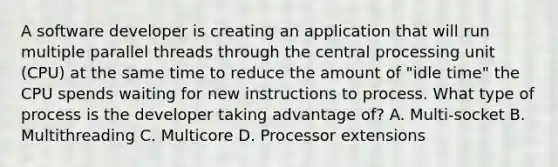 A software developer is creating an application that will run multiple parallel threads through the central processing unit (CPU) at the same time to reduce the amount of "idle time" the CPU spends waiting for new instructions to process. What type of process is the developer taking advantage of? A. Multi-socket B. Multithreading C. Multicore D. Processor extensions