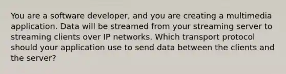 You are a software developer, and you are creating a multimedia application. Data will be streamed from your streaming server to streaming clients over IP networks. Which transport protocol should your application use to send data between the clients and the server?