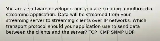 You are a software developer, and you are creating a multimedia streaming application. Data will be streamed from your streaming server to streaming clients over IP networks. Which transport protocol should your application use to send data between the clients and the server? TCP ICMP SNMP UDP