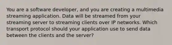 You are a software developer, and you are creating a multimedia streaming application. Data will be streamed from your streaming server to streaming clients over IP networks. Which transport protocol should your application use to send data between the clients and the server?