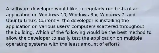 A software developer would like to regularly run tests of an application on Windows 10, Windows 8.x, Windows 7, and Ubuntu Linux. Currently, the developer is installing the application on various users' computers scattered throughout the building. Which of the following would be the best method to allow the developer to easily test the application on multiple operating systems with the least amount of effort?