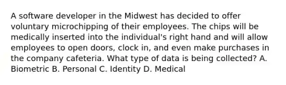 A software developer in the Midwest has decided to offer voluntary microchipping of their employees. The chips will be medically inserted into the individual's right hand and will allow employees to open doors, clock in, and even make purchases in the company cafeteria. What type of data is being collected? A. Biometric B. Personal C. Identity D. Medical