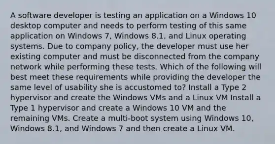 A software developer is testing an application on a Windows 10 desktop computer and needs to perform testing of this same application on Windows 7, Windows 8.1, and Linux operating systems. Due to company policy, the developer must use her existing computer and must be disconnected from the company network while performing these tests. Which of the following will best meet these requirements while providing the developer the same level of usability she is accustomed to? Install a Type 2 hypervisor and create the Windows VMs and a Linux VM Install a Type 1 hypervisor and create a Windows 10 VM and the remaining VMs. Create a multi-boot system using Windows 10, Windows 8.1, and Windows 7 and then create a Linux VM.