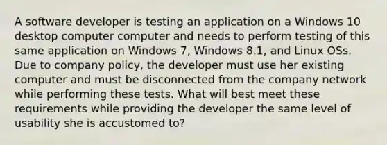 A software developer is testing an application on a Windows 10 desktop computer computer and needs to perform testing of this same application on Windows 7, Windows 8.1, and Linux OSs. Due to company policy, the developer must use her existing computer and must be disconnected from the company network while performing these tests. What will best meet these requirements while providing the developer the same level of usability she is accustomed to?