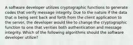 A software developer utilizes cryptographic functions to generate codes that verify message integrity. Due to the nature if the data that is being sent back and forth from the client application to the server, the developer would like to change the cryptographic function to one that verities both authentication and message integrity. Which of the following algorithms should the software developer utilize?