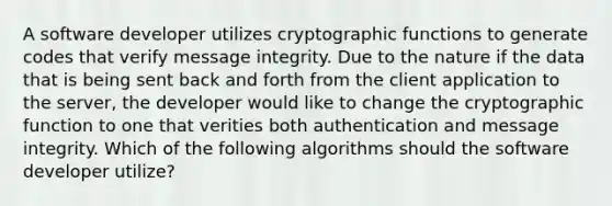 A software developer utilizes cryptographic functions to generate codes that verify message integrity. Due to the nature if the data that is being sent back and forth from the client application to the server, the developer would like to change the cryptographic function to one that verities both authentication and message integrity. Which of the following algorithms should the software developer utilize?