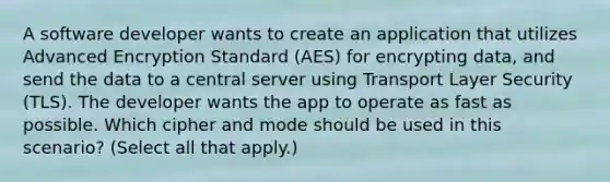 A software developer wants to create an application that utilizes Advanced Encryption Standard (AES) for encrypting data, and send the data to a central server using Transport Layer Security (TLS). The developer wants the app to operate as fast as possible. Which cipher and mode should be used in this scenario? (Select all that apply.)