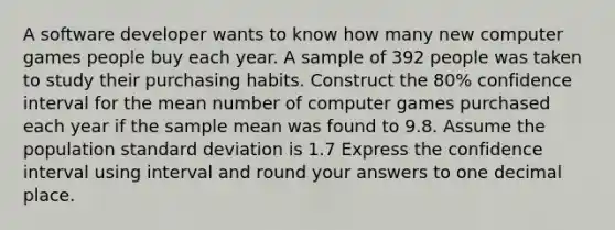 A software developer wants to know how many new computer games people buy each year. A sample of 392 people was taken to study their purchasing habits. Construct the 80% confidence interval for the mean number of computer games purchased each year if the sample mean was found to 9.8. Assume the population standard deviation is 1.7 Express the confidence interval using interval and round your answers to one decimal place.