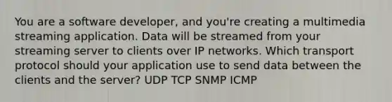 You are a software developer, and you're creating a multimedia streaming application. Data will be streamed from your streaming server to clients over IP networks. Which transport protocol should your application use to send data between the clients and the server? UDP TCP SNMP ICMP