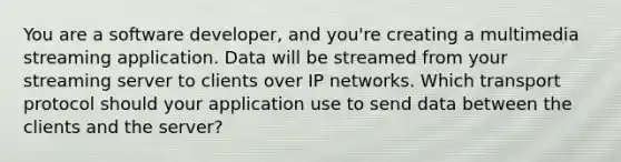 You are a software developer, and you're creating a multimedia streaming application. Data will be streamed from your streaming server to clients over IP networks. Which transport protocol should your application use to send data between the clients and the server?