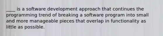 ____ is a software development approach that continues the programming trend of breaking a software program into small and more manageable pieces that overlap in functionality as little as possible.