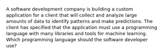 A software development company is building a custom application for a client that will collect and analyze large amounts of data to identify patterns and make predictions. The client has specified that the application must use a programming language with many libraries and tools for machine learning. Which programming language should the software developer use?