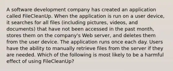 A software development company has created an application called FileCleanUp. When the application is run on a user device, it searches for all files (including pictures, videos, and documents) that have not been accessed in the past month, stores them on the company's Web server, and deletes them from the user device. The application runs once each day. Users have the ability to manually retrieve files from the server if they are needed. Which of the following is most likely to be a harmful effect of using FileCleanUp?