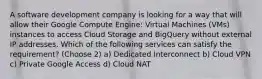 A software development company is looking for a way that will allow their Google Compute Engine: Virtual Machines (VMs) instances to access Cloud Storage and BigQuery without external IP addresses. Which of the following services can satisfy the requirement? (Choose 2) a) Dedicated Interconnect b) Cloud VPN c) Private Google Access d) Cloud NAT