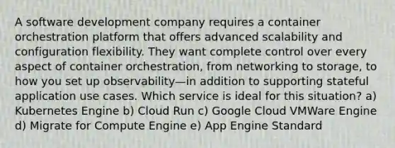 A software development company requires a container orchestration platform that offers advanced scalability and configuration flexibility. They want complete control over every aspect of container orchestration, from networking to storage, to how you set up observability—in addition to supporting stateful application use cases. Which service is ideal for this situation? a) Kubernetes Engine b) Cloud Run c) Google Cloud VMWare Engine d) Migrate for Compute Engine e) App Engine Standard