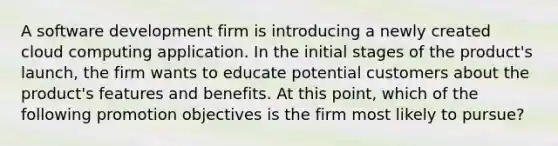 A software development firm is introducing a newly created cloud computing application. In the initial stages of the product's launch, the firm wants to educate potential customers about the product's features and benefits. At this point, which of the following promotion objectives is the firm most likely to pursue?