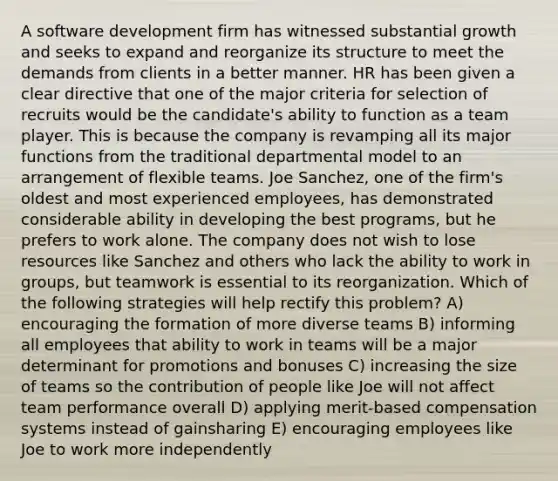 A software development firm has witnessed substantial growth and seeks to expand and reorganize its structure to meet the demands from clients in a better manner. HR has been given a clear directive that one of the major criteria for selection of recruits would be the candidate's ability to function as a team player. This is because the company is revamping all its major functions from the traditional departmental model to an arrangement of flexible teams. Joe Sanchez, one of the firm's oldest and most experienced employees, has demonstrated considerable ability in developing the best programs, but he prefers to work alone. The company does not wish to lose resources like Sanchez and others who lack the ability to work in groups, but teamwork is essential to its reorganization. Which of the following strategies will help rectify this problem? A) encouraging the formation of more diverse teams B) informing all employees that ability to work in teams will be a major determinant for promotions and bonuses C) increasing the size of teams so the contribution of people like Joe will not affect team performance overall D) applying merit-based compensation systems instead of gainsharing E) encouraging employees like Joe to work more independently