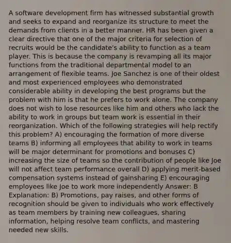 A software development firm has witnessed substantial growth and seeks to expand and reorganize its structure to meet the demands from clients in a better manner. HR has been given a clear directive that one of the major criteria for selection of recruits would be the candidate's ability to function as a team player. This is because the company is revamping all its major functions from the traditional departmental model to an arrangement of flexible teams. Joe Sanchez is one of their oldest and most experienced employees who demonstrated considerable ability in developing the best programs but the problem with him is that he prefers to work alone. The company does not wish to lose resources like him and others who lack the ability to work in groups but team work is essential in their reorganization. Which of the following strategies will help rectify this problem? A) encouraging the formation of more diverse teams B) informing all employees that ability to work in teams will be major determinant for promotions and bonuses C) increasing the size of teams so the contribution of people like Joe will not affect team performance overall D) applying merit-based compensation systems instead of gainsharing E) encouraging employees like Joe to work more independently Answer: B Explanation: B) Promotions, pay raises, and other forms of recognition should be given to individuals who work effectively as team members by training new colleagues, sharing information, helping resolve team conflicts, and mastering needed new skills.