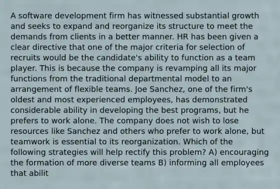 A software development firm has witnessed substantial growth and seeks to expand and reorganize its structure to meet the demands from clients in a better manner. HR has been given a clear directive that one of the major criteria for selection of recruits would be the candidate's ability to function as a team player. This is because the company is revamping all its major functions from the traditional departmental model to an arrangement of flexible teams. Joe Sanchez, one of the firm's oldest and most experienced employees, has demonstrated considerable ability in developing the best programs, but he prefers to work alone. The company does not wish to lose resources like Sanchez and others who prefer to work alone, but teamwork is essential to its reorganization. Which of the following strategies will help rectify this problem? A) encouraging the formation of more diverse teams B) informing all employees that abilit