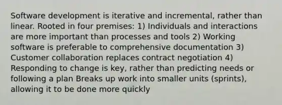 Software development is iterative and incremental, rather than linear. Rooted in four premises: 1) Individuals and interactions are more important than processes and tools 2) Working software is preferable to comprehensive documentation 3) Customer collaboration replaces contract negotiation 4) Responding to change is key, rather than predicting needs or following a plan Breaks up work into smaller units (sprints), allowing it to be done more quickly