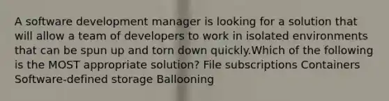 A software development manager is looking for a solution that will allow a team of developers to work in isolated environments that can be spun up and torn down quickly.Which of the following is the MOST appropriate solution? File subscriptions Containers Software-defined storage Ballooning